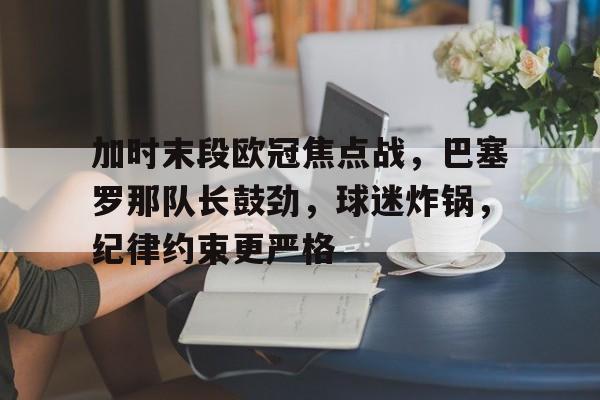 加时末段欧冠焦点战,巴塞罗那队长鼓劲,球迷炸锅,纪律约束更严格的简单介绍-中国华体会官网